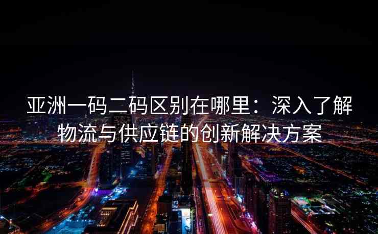 亚洲一码二码区别在哪里：深入了解物流与供应链的创新解决方案