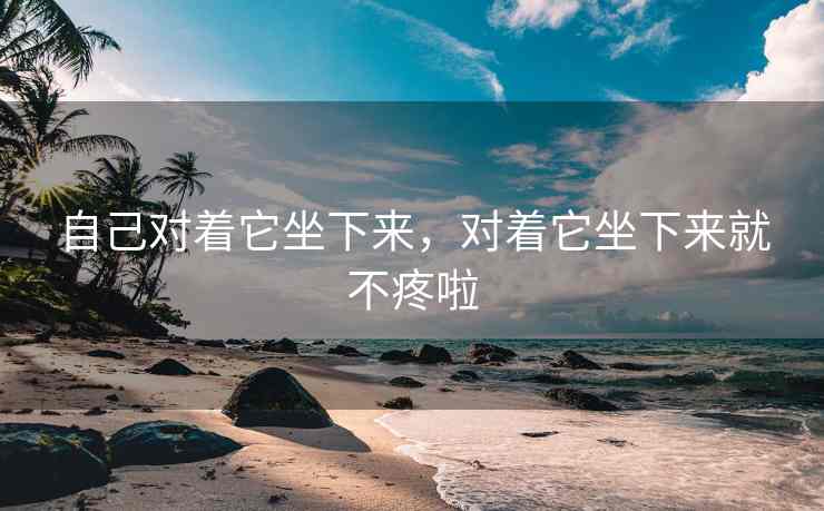 自己对着它坐下来，对着它坐下来就不疼啦