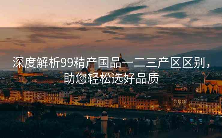 深度解析99精产国品一二三产区区别，助您轻松选好品质