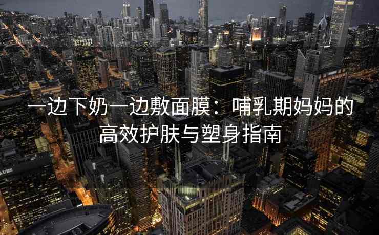 一边下奶一边敷面膜：哺乳期妈妈的高效护肤与塑身指南