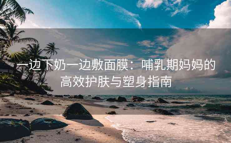 一边下奶一边敷面膜：哺乳期妈妈的高效护肤与塑身指南