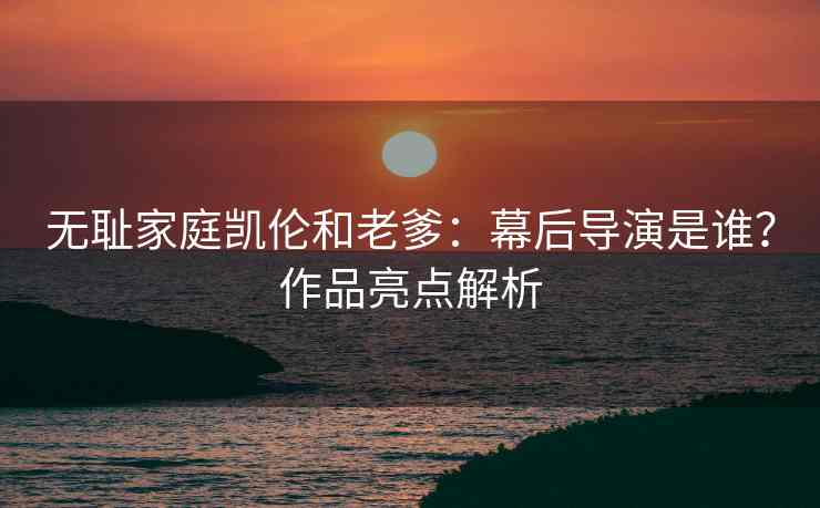 无耻家庭凯伦和老爹：幕后导演是谁？作品亮点解析
