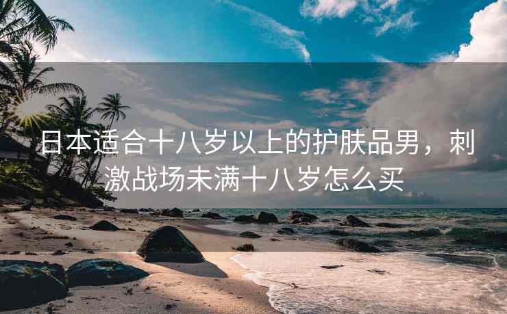日本适合十八岁以上的护肤品男，刺激战场未满十八岁怎么买