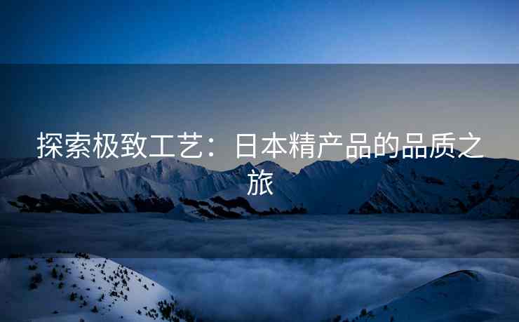 探索极致工艺：日本精产品的品质之旅