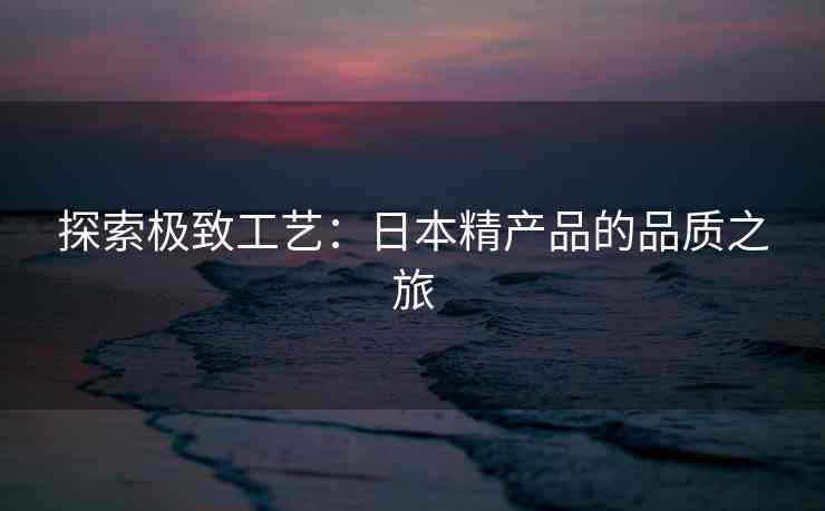 探索极致工艺：日本精产品的品质之旅