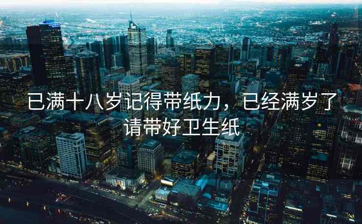 已满十八岁记得带纸力，已经满岁了请带好卫生纸