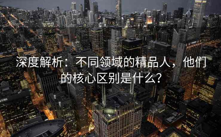 深度解析：不同领域的精品人，他们的核心区别是什么？