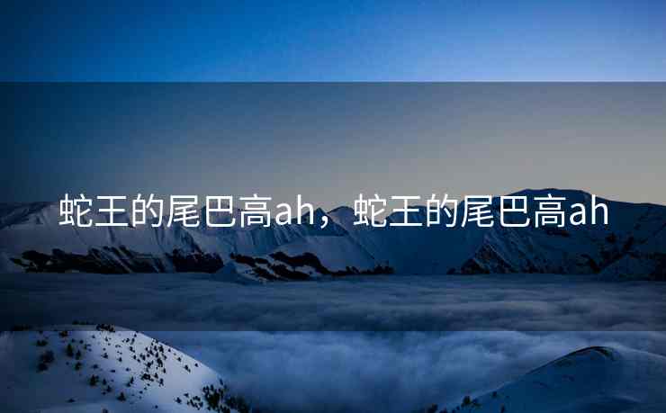 蛇王的尾巴高ah，蛇王的尾巴高ah