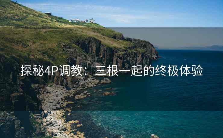 探秘4P调教：三根一起的终极体验