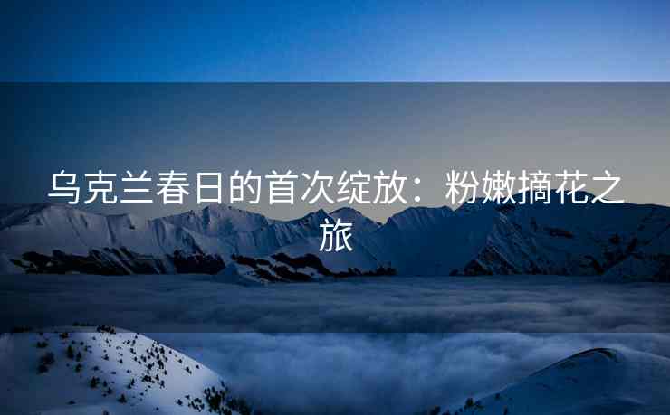 乌克兰春日的首次绽放：粉嫩摘花之旅