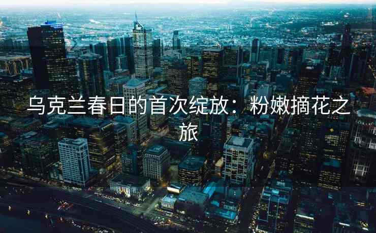 乌克兰春日的首次绽放：粉嫩摘花之旅
