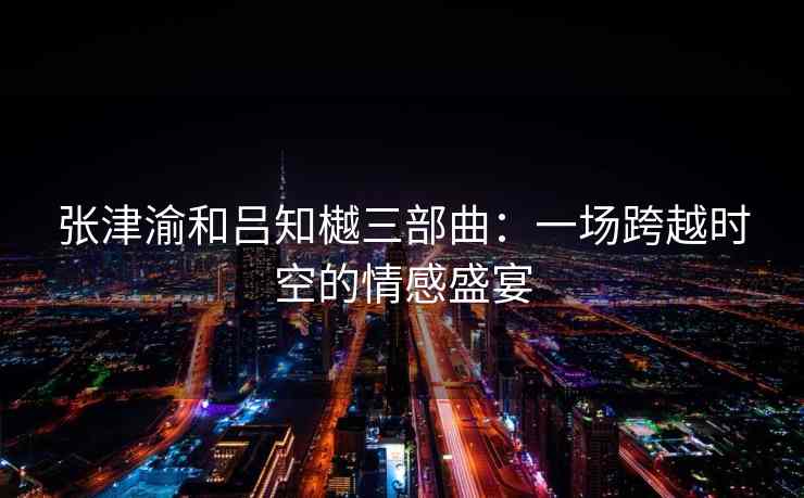 张津渝和吕知樾三部曲：一场跨越时空的情感盛宴