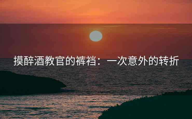 摸醉酒教官的裤裆：一次意外的转折