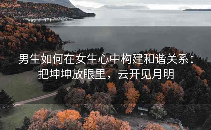 男生如何在女生心中构建和谐关系：把坤坤放眼里，云开见月明
