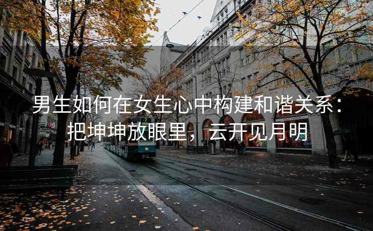 男生如何在女生心中构建和谐关系：把坤坤放眼里，云开见月明