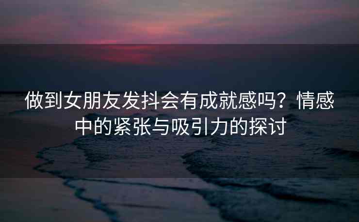 做到女朋友发抖会有成就感吗？情感中的紧张与吸引力的探讨