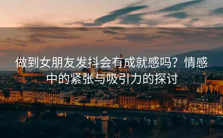 做到女朋友发抖会有成就感吗？情感中的紧张与吸引力的探讨