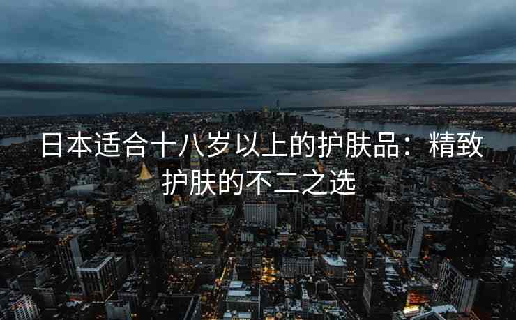 日本适合十八岁以上的护肤品：精致护肤的不二之选
