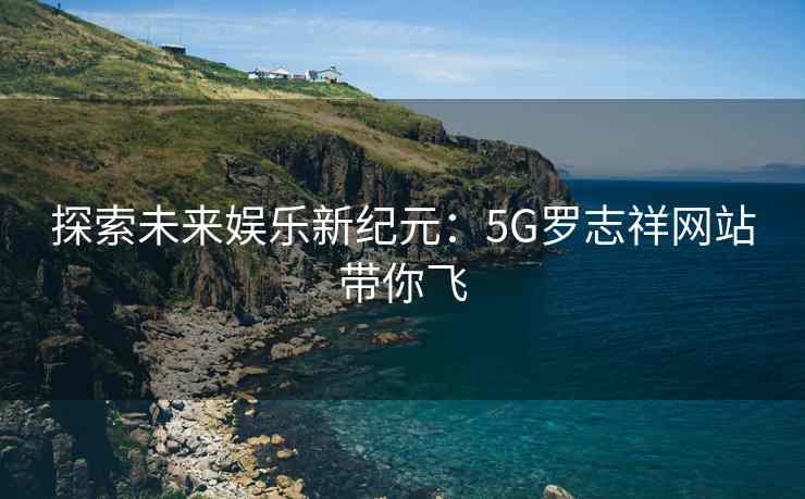 探索未来娱乐新纪元：5G罗志祥网站带你飞