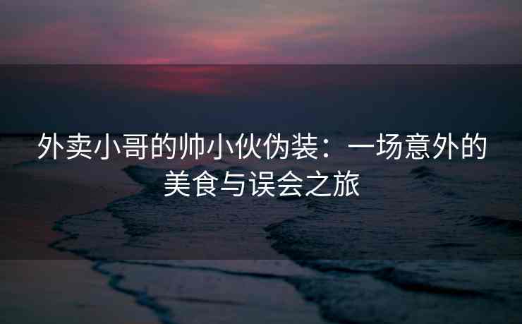 外卖小哥的帅小伙伪装：一场意外的美食与误会之旅