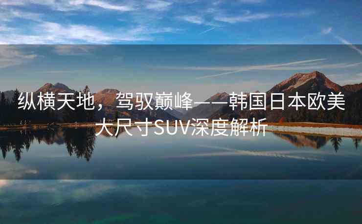 纵横天地，驾驭巅峰——韩国日本欧美大尺寸SUV深度解析