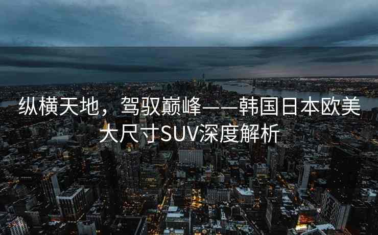 纵横天地，驾驭巅峰——韩国日本欧美大尺寸SUV深度解析