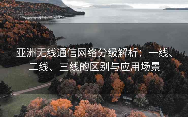 亚洲无线通信网络分级解析：一线、二线、三线的区别与应用场景