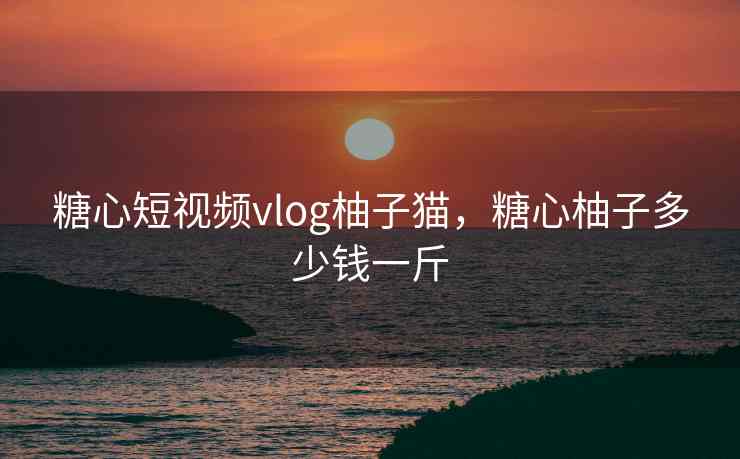 糖心短视频vlog柚子猫，糖心柚子多少钱一斤