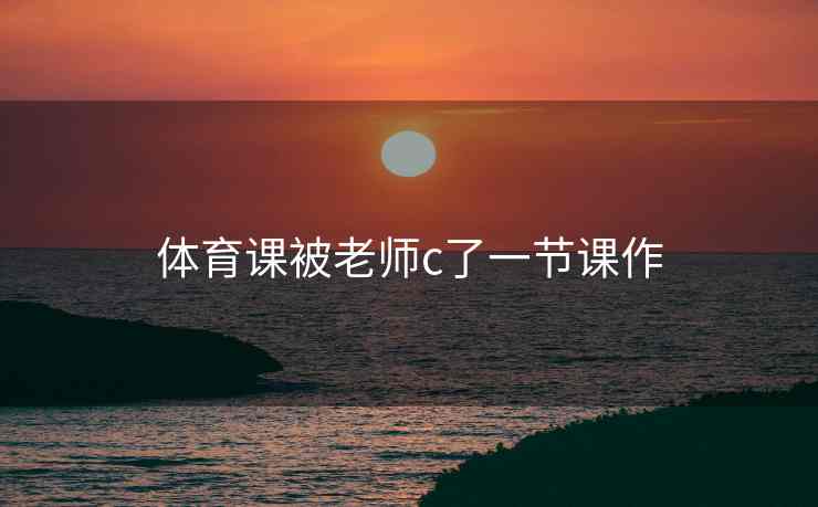 体育课被老师c了一节课作