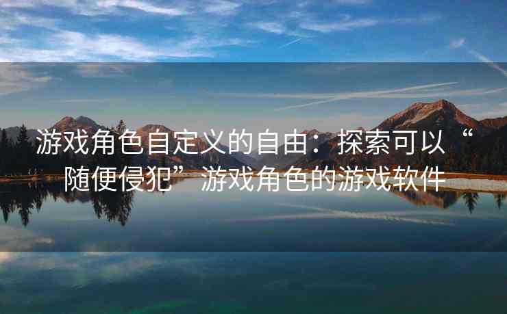 游戏角色自定义的自由：探索可以“随便侵犯”游戏角色的游戏软件