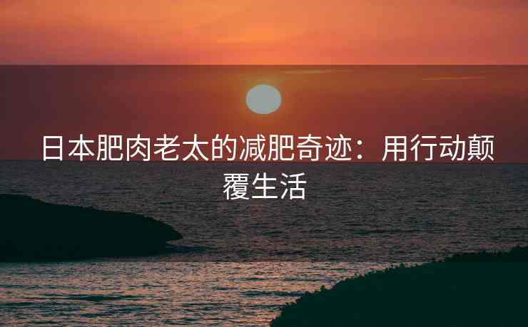 日本肥肉老太的减肥奇迹：用行动颠覆生活