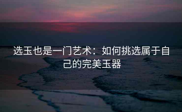 选玉也是一门艺术：如何挑选属于自己的完美玉器