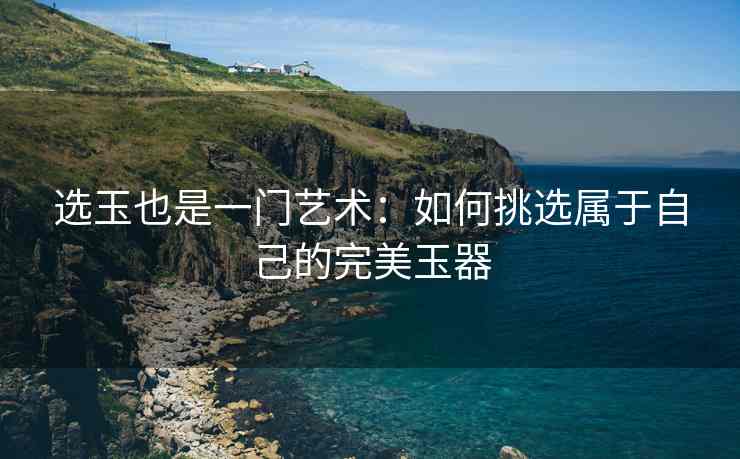 选玉也是一门艺术：如何挑选属于自己的完美玉器
