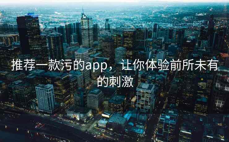 推荐一款污的app，让你体验前所未有的刺激