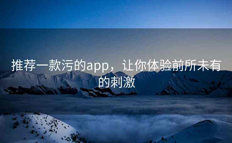推荐一款污的app，让你体验前所未有的刺激