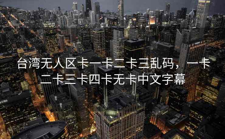台湾无人区卡一卡二卡三乱码，一卡二卡三卡四卡无卡中文字幕