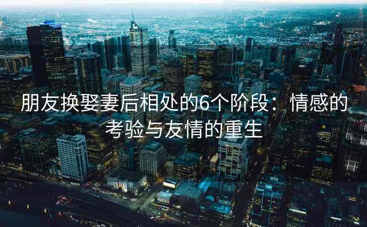 朋友换娶妻后相处的6个阶段：情感的考验与友情的重生