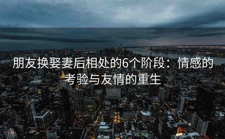 朋友换娶妻后相处的6个阶段：情感的考验与友情的重生