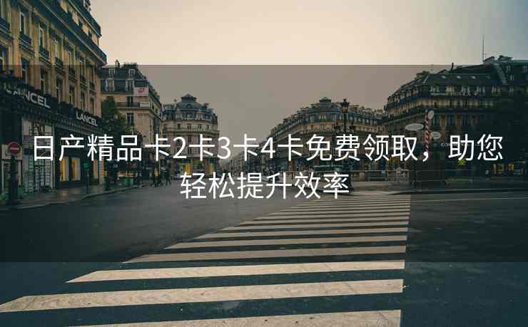 日产精品卡2卡3卡4卡免费领取，助您轻松提升效率